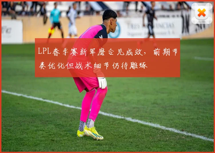 LPL春季赛新军磨合见成效，前期节奏优化但战术细节仍待雕琢