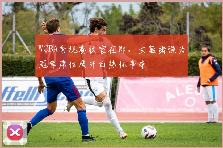 WCBA常规赛收官在即，女篮诸强为冠军席位展开白热化争夺