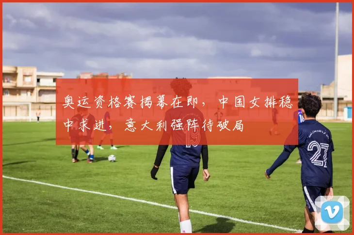 奥运资格赛揭幕在即，中国女排稳中求进，意大利强阵待破局