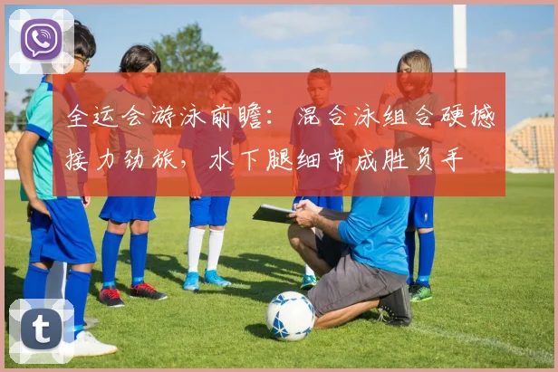 全运会游泳前瞻：混合泳组合硬撼接力劲旅，水下腿细节成胜负手
