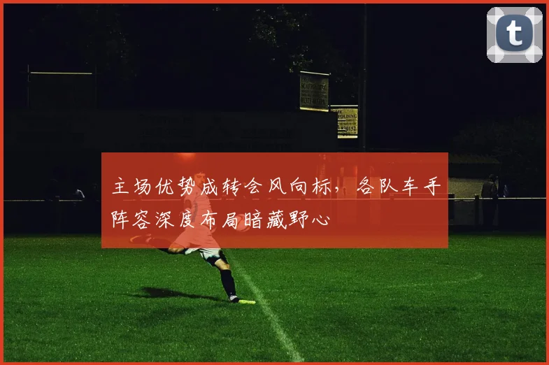 主场优势成转会风向标，各队车手阵容深度布局暗藏野心