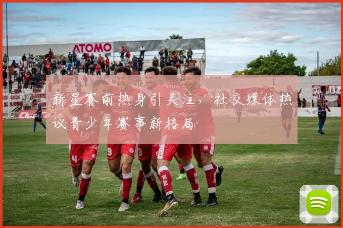 新星赛前热身引关注，社交媒体热议青少年赛事新格局
