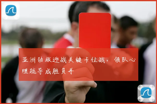 亚洲劲旅迎战关键卡位战，领队心理疏导成胜负手