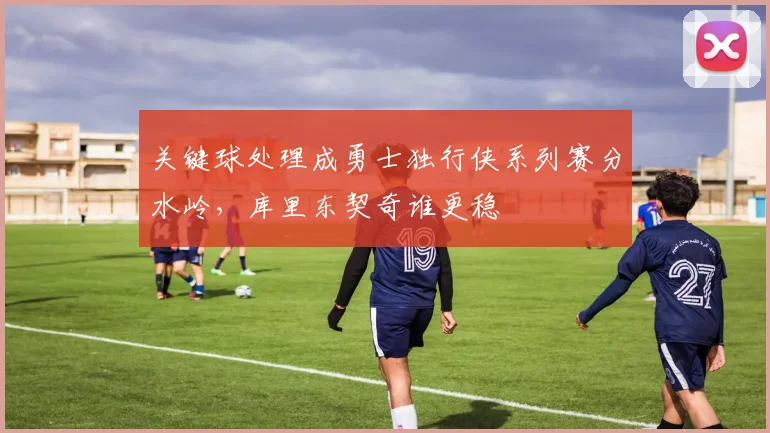 关键球处理成勇士独行侠系列赛分水岭，库里东契奇谁更稳