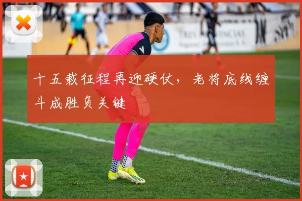 十五载征程再迎硬仗，老将底线缠斗成胜负关键