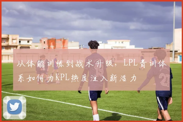 从体能训练到战术升级，LPL青训体系如何为KPL热度注入新活力