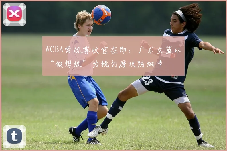 WCBA常规赛收官在即，广东女篮以“假想敌”为镜打磨攻防细节