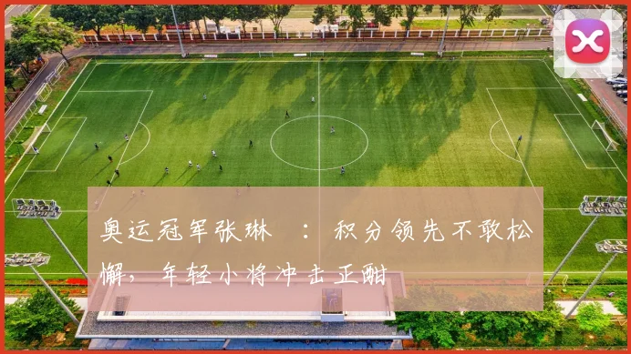 奥运冠军张琳芃：积分领先不敢松懈，年轻小将冲击正酣