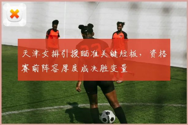 天津女排引援瞄准关键短板，资格赛前阵容厚度成决胜变量