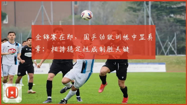 全锦赛在即，国乒劲敌训练中显真章：相持稳定性成制胜关键