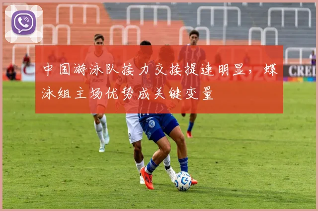 中国游泳队接力交接提速明显，蝶泳组主场优势成关键变量