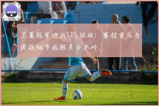 卫冕冠军迎战LPL劲旅：赛程重压与团战细节成胜负分水岭
