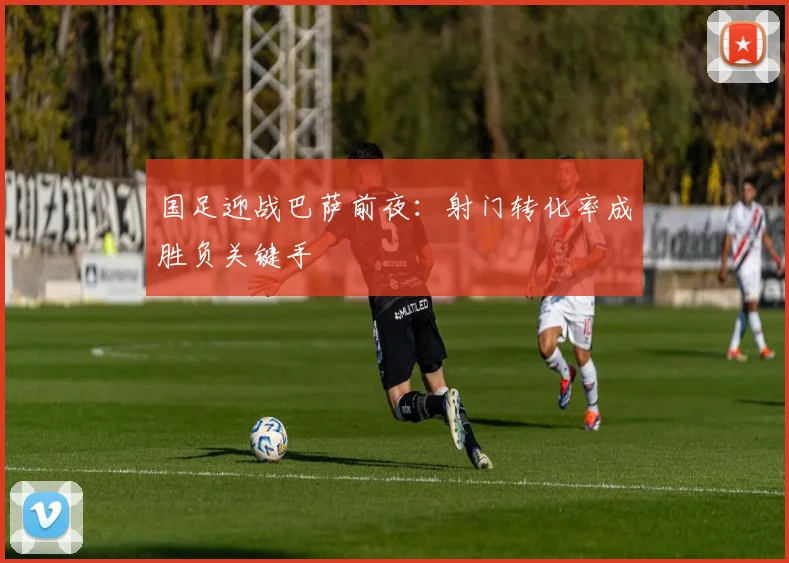 国足迎战巴萨前夜：射门转化率成胜负关键手