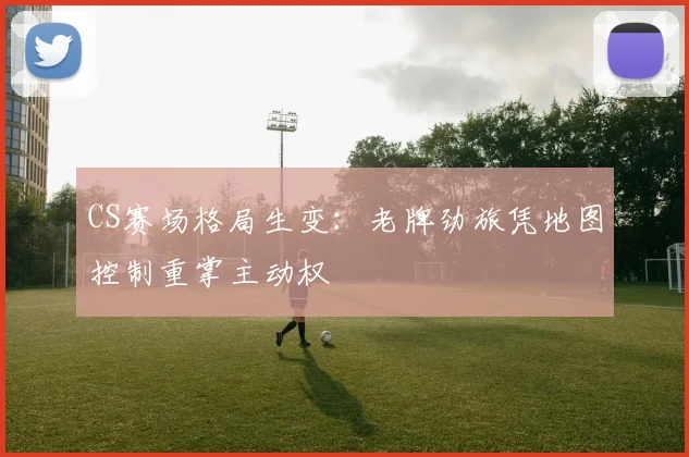 CS赛场格局生变：老牌劲旅凭地图控制重掌主动权