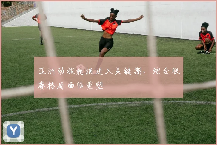 亚洲劲旅轮换进入关键期，综合联赛格局面临重塑