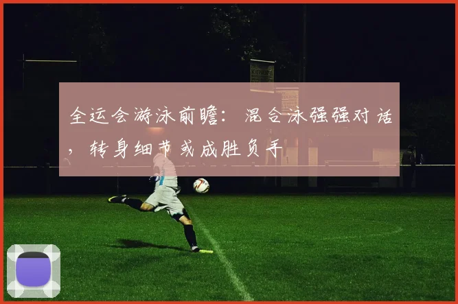 全运会游泳前瞻：混合泳强强对话，转身细节或成胜负手
