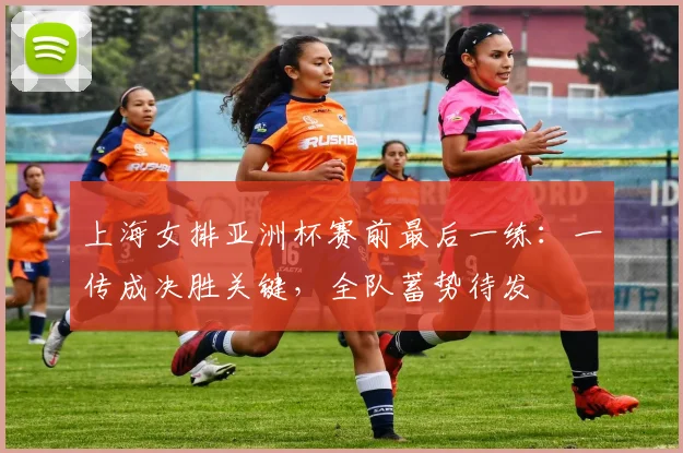 上海女排亚洲杯赛前最后一练：一传成决胜关键，全队蓄势待发