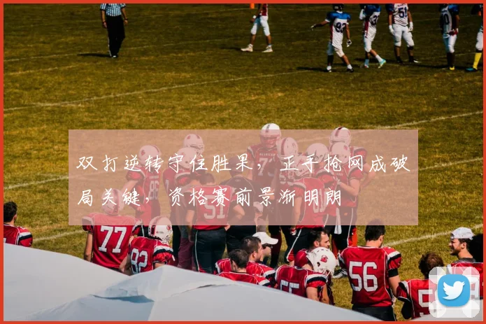 双打逆转守住胜果，正手抢网成破局关键，资格赛前景渐明朗