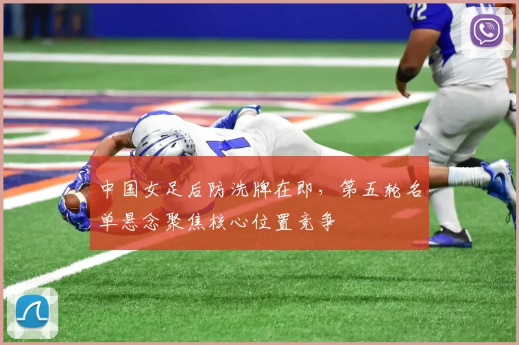 中国女足后防洗牌在即，第五轮名单悬念聚焦核心位置竞争