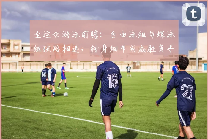 全运会游泳前瞻：自由泳组与蝶泳组狭路相逢，转身细节或成胜负手