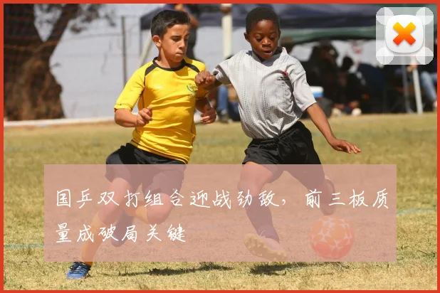 国乒双打组合迎战劲敌，前三板质量成破局关键
