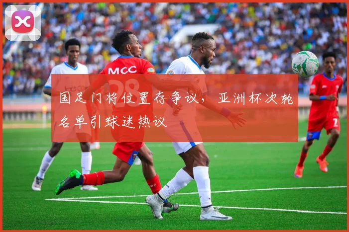 国足门将位置存争议，亚洲杯次轮名单引球迷热议