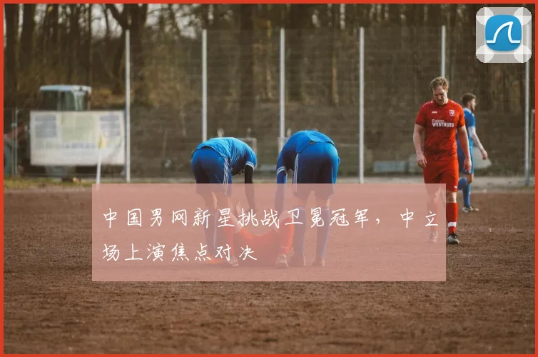 中国男网新星挑战卫冕冠军，中立场上演焦点对决