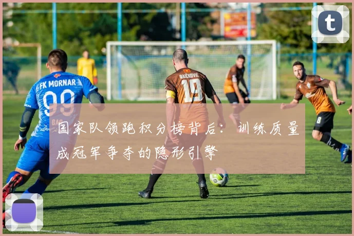 国家队领跑积分榜背后：训练质量成冠军争夺的隐形引擎