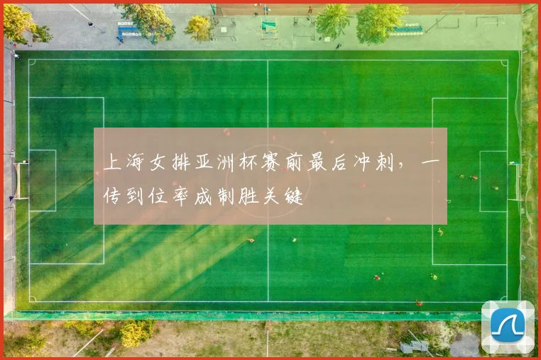 上海女排亚洲杯赛前最后冲刺，一传到位率成制胜关键