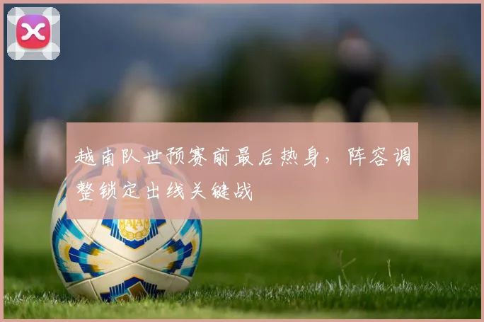 越南队世预赛前最后热身，阵容调整锁定出线关键战