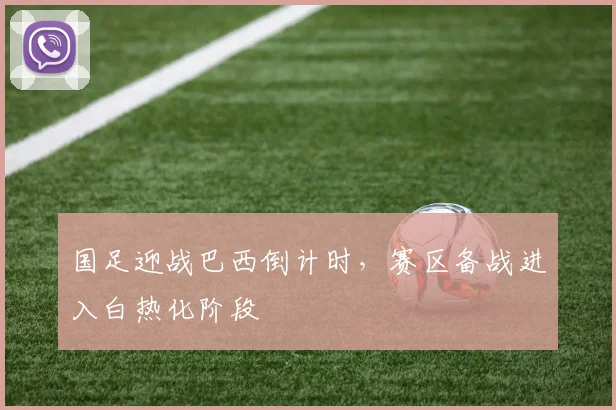 国足迎战巴西倒计时，赛区备战进入白热化阶段