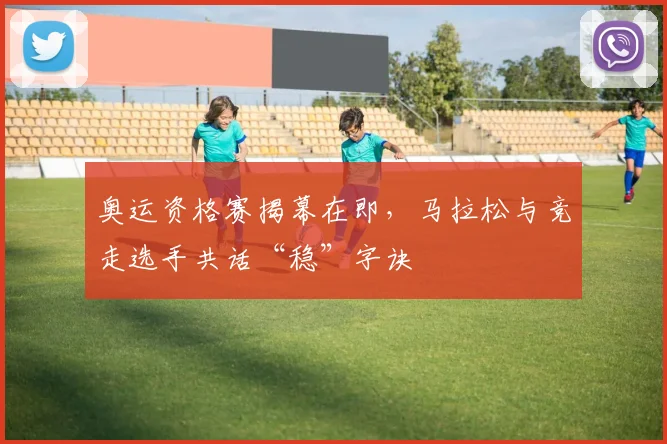 奥运资格赛揭幕在即，马拉松与竞走选手共话“稳”字诀