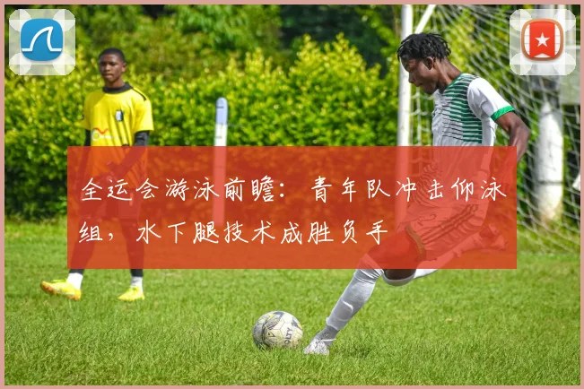 全运会游泳前瞻：青年队冲击仰泳组，水下腿技术成胜负手
