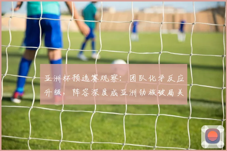 亚洲杯预选赛观察：团队化学反应升级，阵容深度成亚洲劲旅破局关键