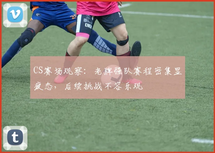CS赛场观察：老牌强队赛程密集显疲态，后续挑战不容乐观