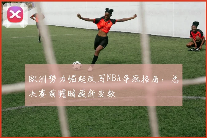 欧洲势力崛起改写NBA争冠格局，总决赛前瞻暗藏新变数