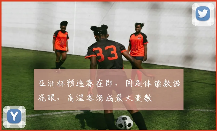 亚洲杯预选赛在即，国足体能数据亮眼，高温客场成最大变数
