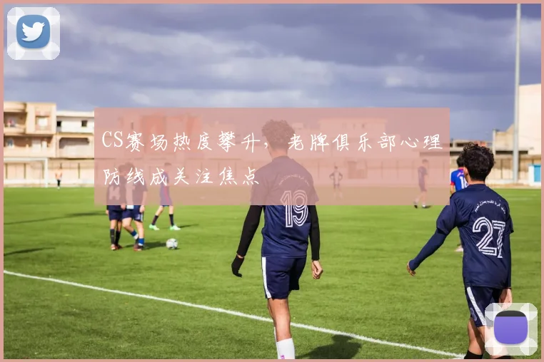CS赛场热度攀升，老牌俱乐部心理防线成关注焦点