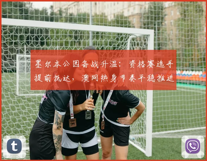 墨尔本公园备战升温：资格赛选手提前抵达，澳网热身节奏平稳推进