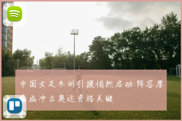中国女足冬训引援悄然启动 阵容厚度成冲击奥运资格关键