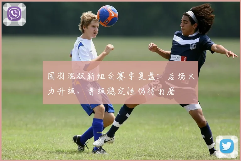 国羽混双新组合赛季复盘：后场火力升级，晋级稳定性仍待打磨