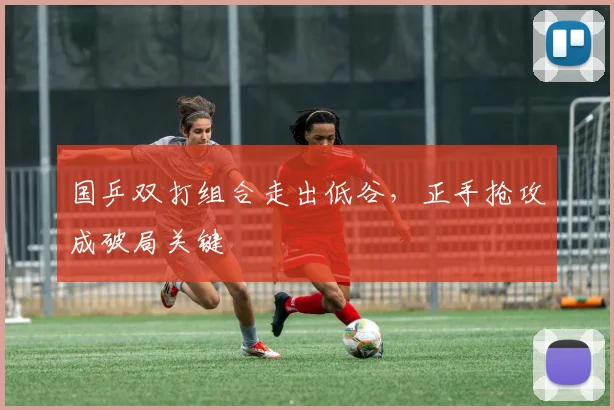 国乒双打组合走出低谷，正手抢攻成破局关键