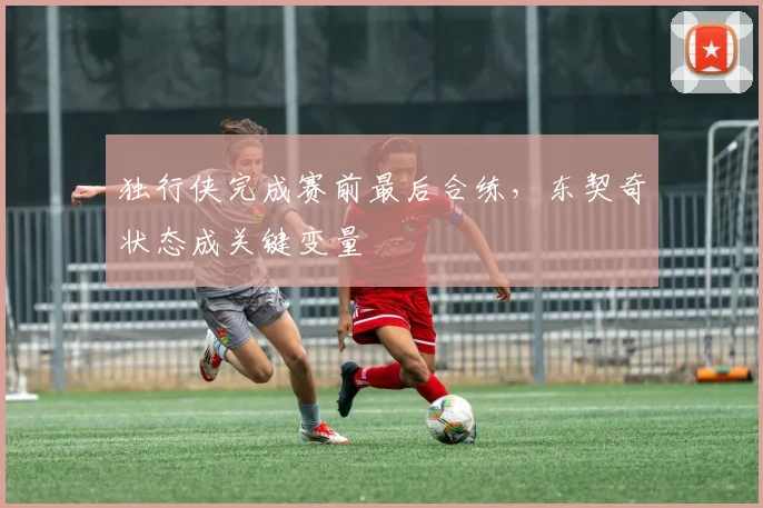 独行侠完成赛前最后合练，东契奇状态成关键变量