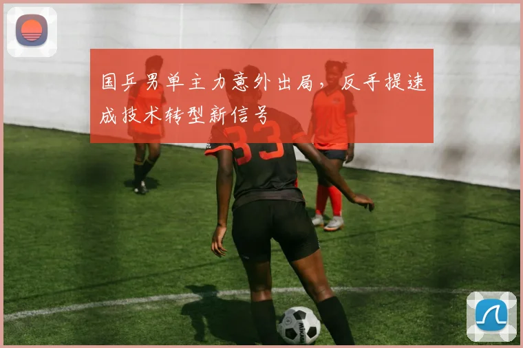 国乒男单主力意外出局，反手提速成技术转型新信号