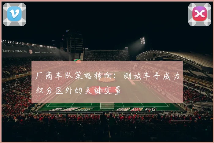 厂商车队策略转向：测试车手成为积分区外的关键变量