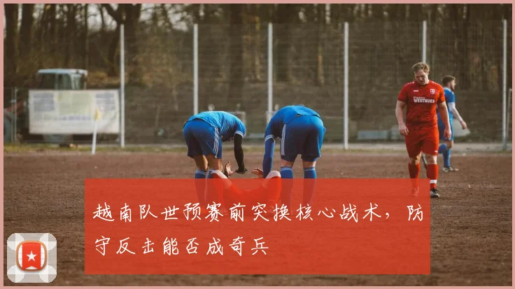 越南队世预赛前突换核心战术，防守反击能否成奇兵