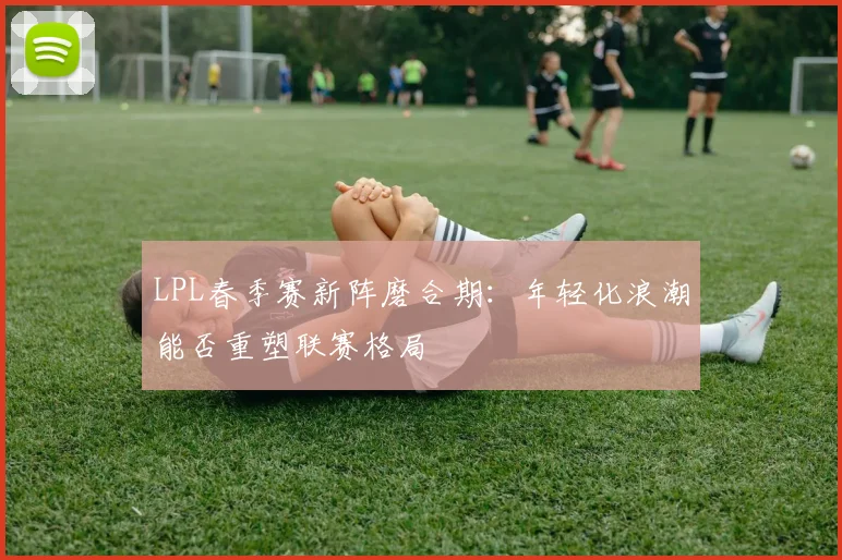LPL春季赛新阵磨合期：年轻化浪潮能否重塑联赛格局