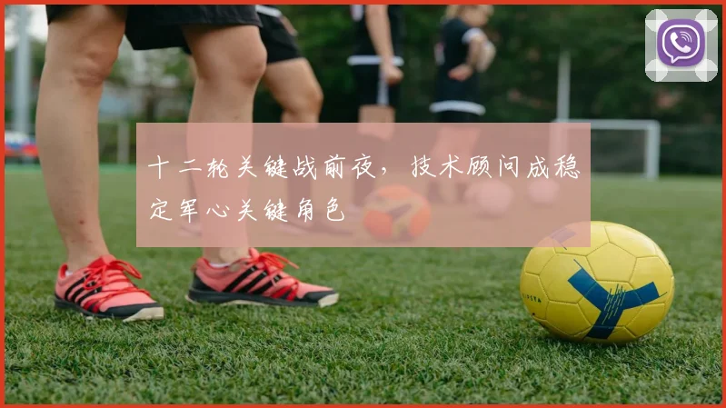 十二轮关键战前夜，技术顾问成稳定军心关键角色