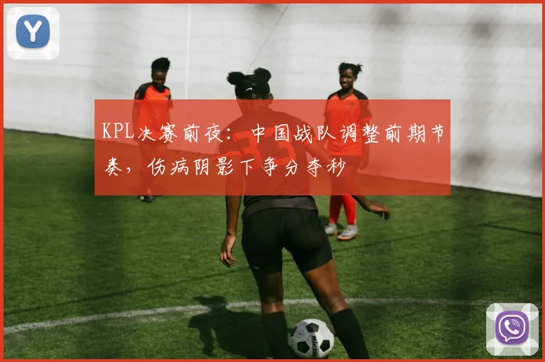 KPL决赛前夜：中国战队调整前期节奏，伤病阴影下争分夺秒
