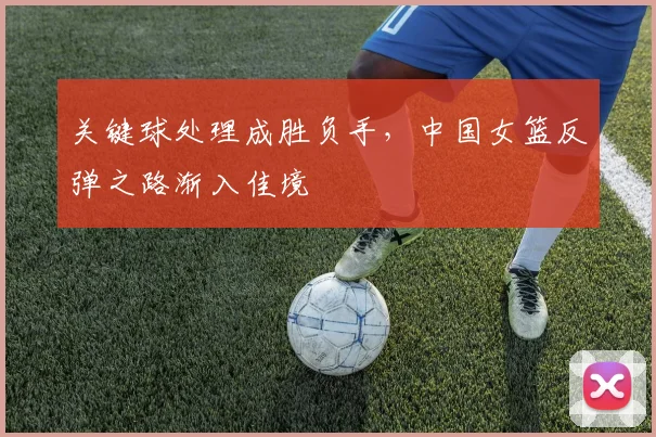 关键球处理成胜负手，中国女篮反弹之路渐入佳境